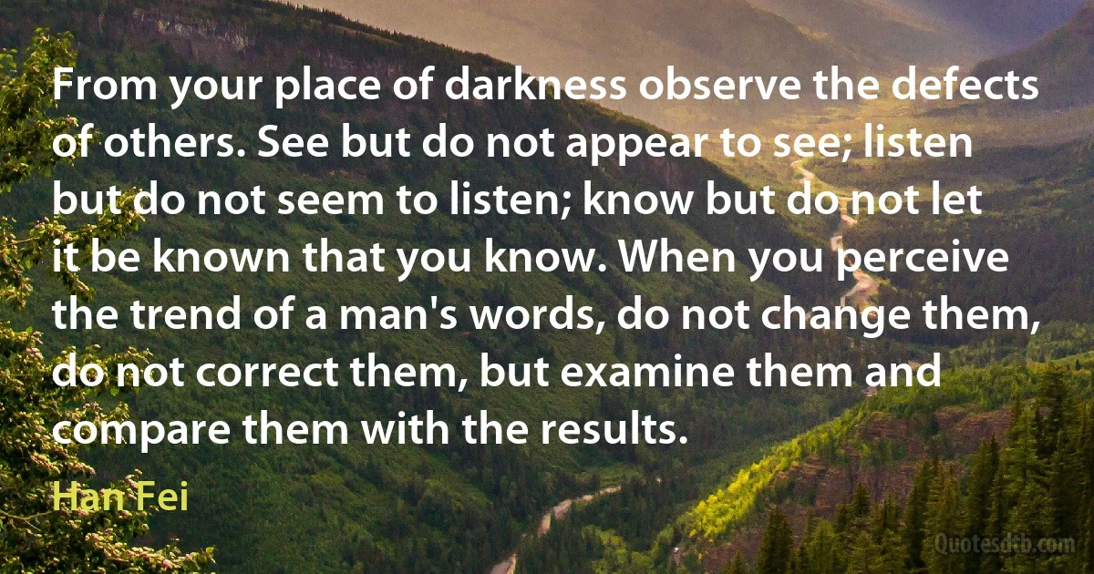 From your place of darkness observe the defects of others. See but do not appear to see; listen but do not seem to listen; know but do not let it be known that you know. When you perceive the trend of a man's words, do not change them, do not correct them, but examine them and compare them with the results. (Han Fei)