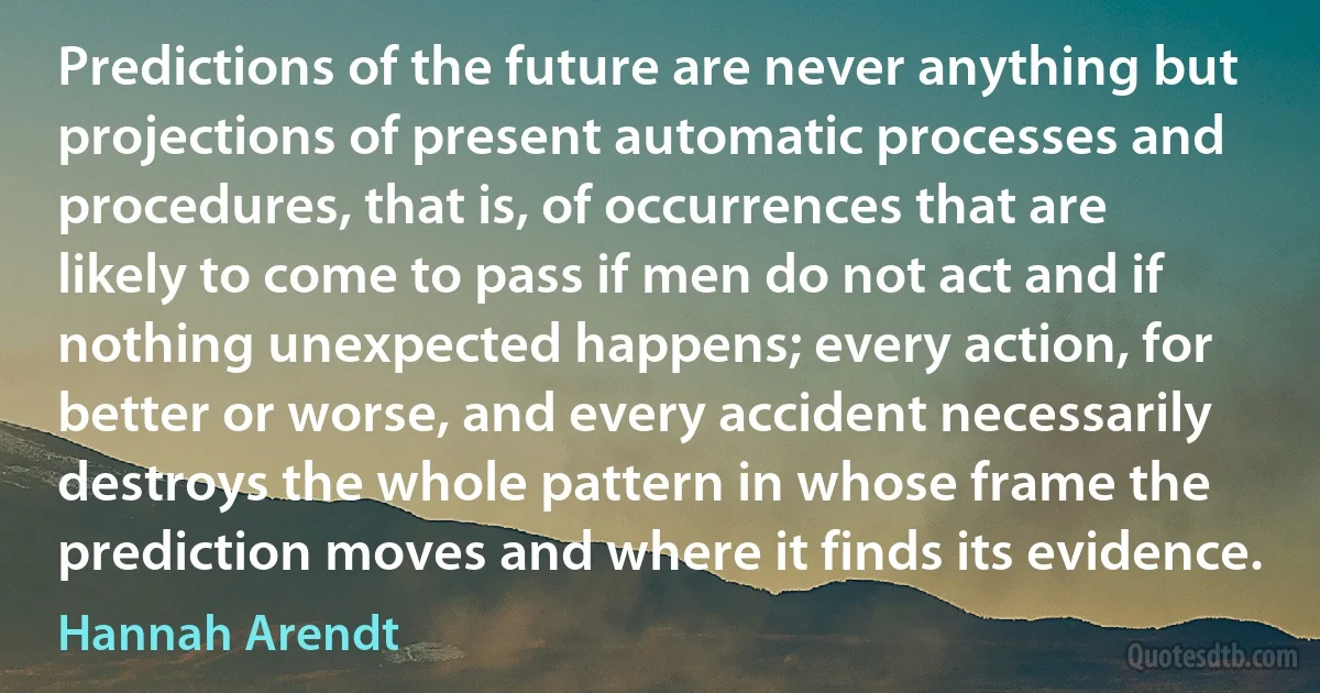 Predictions of the future are never anything but projections of present automatic processes and procedures, that is, of occurrences that are likely to come to pass if men do not act and if nothing unexpected happens; every action, for better or worse, and every accident necessarily destroys the whole pattern in whose frame the prediction moves and where it finds its evidence. (Hannah Arendt)