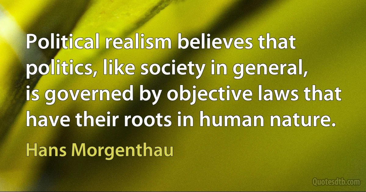 Political realism believes that politics, like society in general, is governed by objective laws that have their roots in human nature. (Hans Morgenthau)