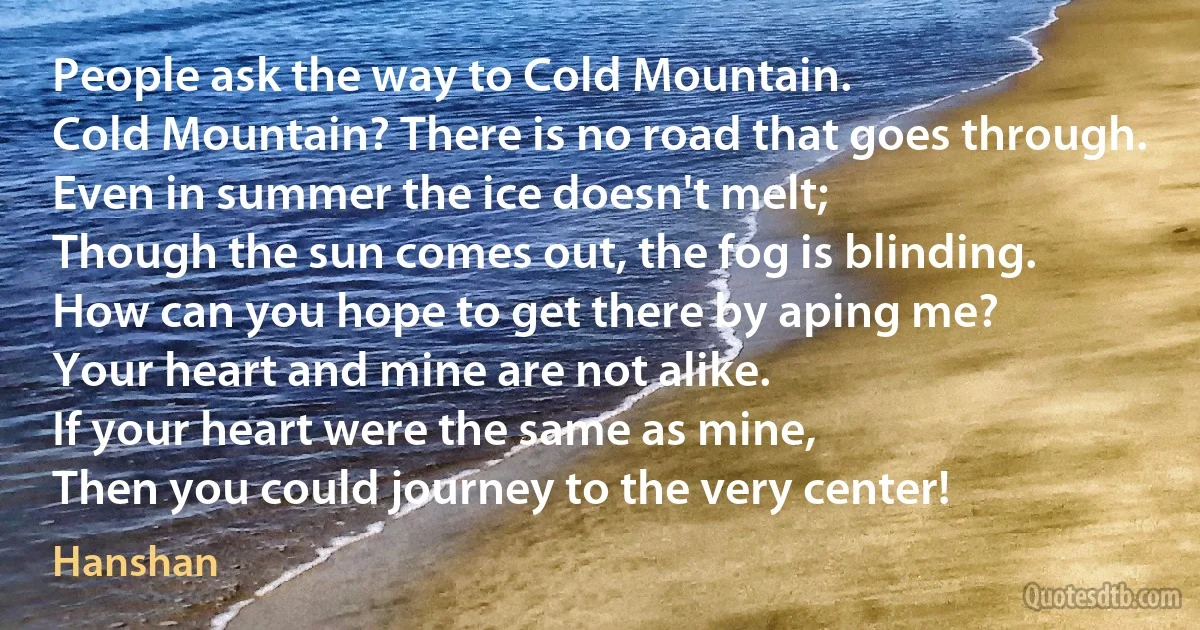 People ask the way to Cold Mountain.
Cold Mountain? There is no road that goes through.
Even in summer the ice doesn't melt;
Though the sun comes out, the fog is blinding.
How can you hope to get there by aping me?
Your heart and mine are not alike.
If your heart were the same as mine,
Then you could journey to the very center! (Hanshan)