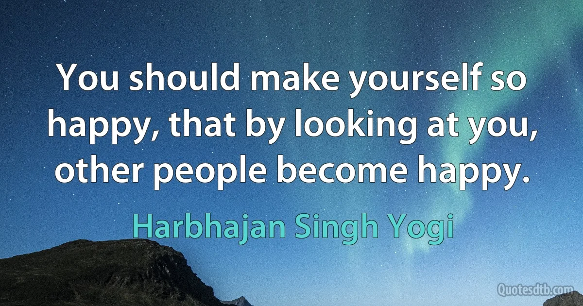 You should make yourself so happy, that by looking at you, other people become happy. (Harbhajan Singh Yogi)