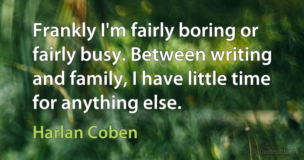 Frankly I'm fairly boring or fairly busy. Between writing and family, I have little time for anything else. (Harlan Coben)