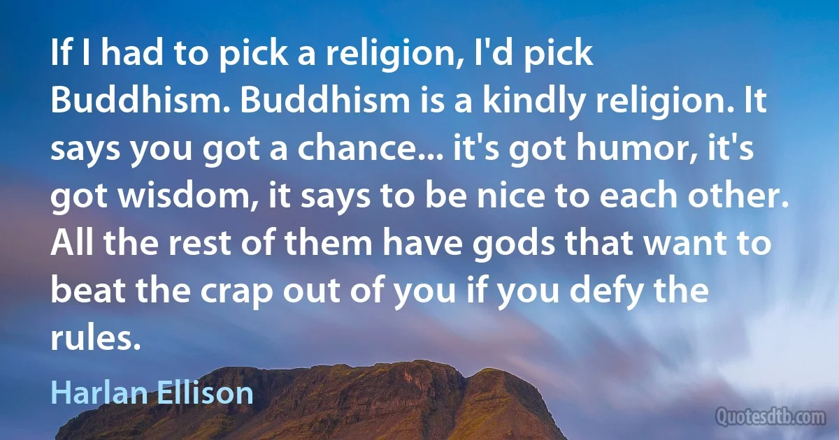 If I had to pick a religion, I'd pick Buddhism. Buddhism is a kindly religion. It says you got a chance... it's got humor, it's got wisdom, it says to be nice to each other. All the rest of them have gods that want to beat the crap out of you if you defy the rules. (Harlan Ellison)