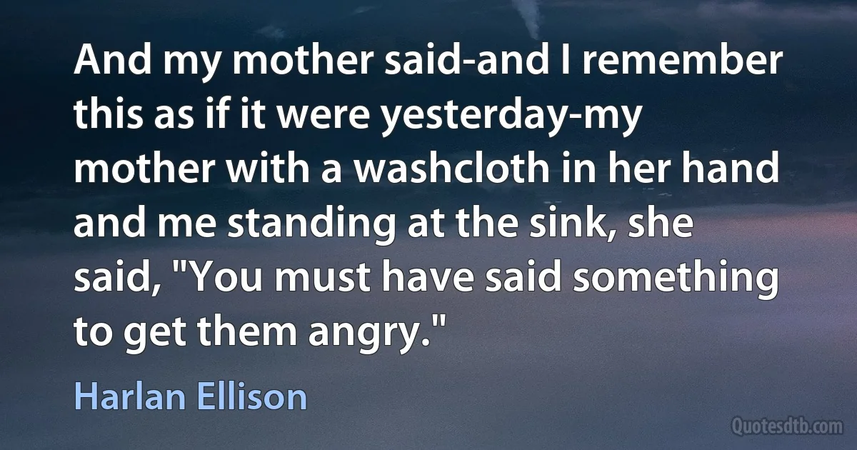 And my mother said-and I remember this as if it were yesterday-my mother with a washcloth in her hand and me standing at the sink, she said, "You must have said something to get them angry." (Harlan Ellison)