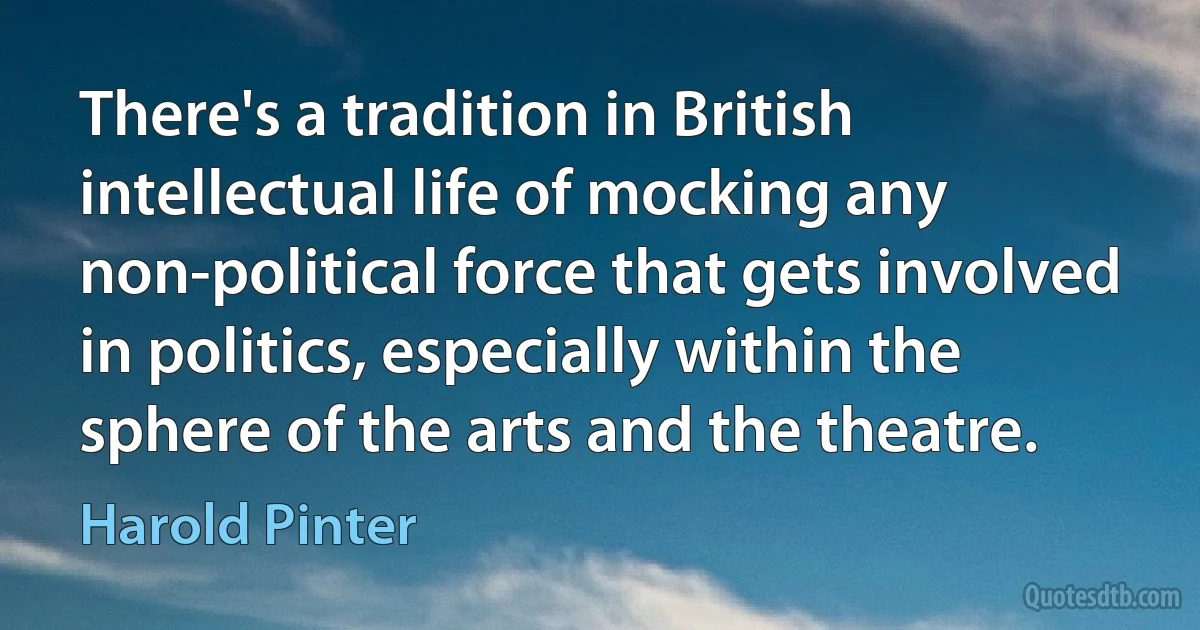 There's a tradition in British intellectual life of mocking any non-political force that gets involved in politics, especially within the sphere of the arts and the theatre. (Harold Pinter)