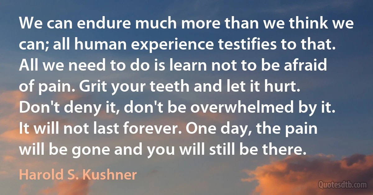 We can endure much more than we think we can; all human experience testifies to that. All we need to do is learn not to be afraid of pain. Grit your teeth and let it hurt. Don't deny it, don't be overwhelmed by it. It will not last forever. One day, the pain will be gone and you will still be there. (Harold S. Kushner)