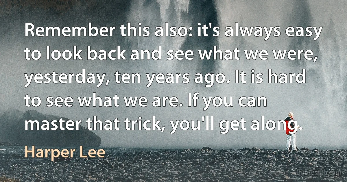 Remember this also: it's always easy to look back and see what we were, yesterday, ten years ago. It is hard to see what we are. If you can master that trick, you'll get along. (Harper Lee)