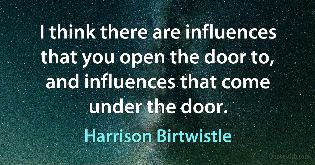 I think there are influences that you open the door to, and influences that come under the door. (Harrison Birtwistle)