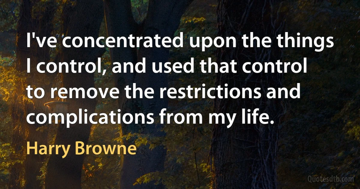 I've concentrated upon the things I control, and used that control to remove the restrictions and complications from my life. (Harry Browne)