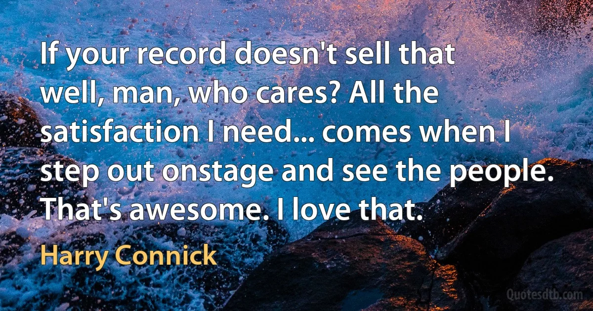 If your record doesn't sell that well, man, who cares? All the satisfaction I need... comes when I step out onstage and see the people. That's awesome. I love that. (Harry Connick)