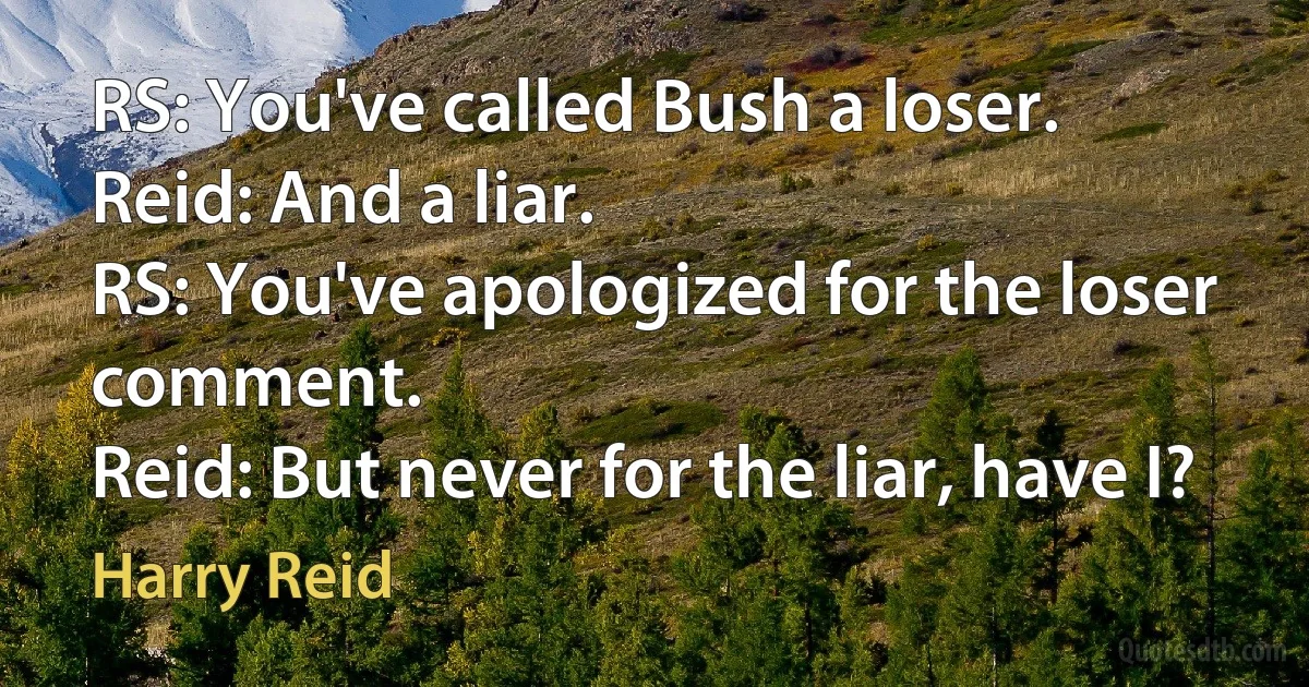 RS: You've called Bush a loser.
Reid: And a liar.
RS: You've apologized for the loser comment.
Reid: But never for the liar, have I? (Harry Reid)