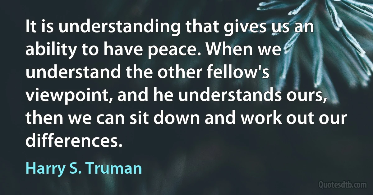 It is understanding that gives us an ability to have peace. When we understand the other fellow's viewpoint, and he understands ours, then we can sit down and work out our differences. (Harry S. Truman)