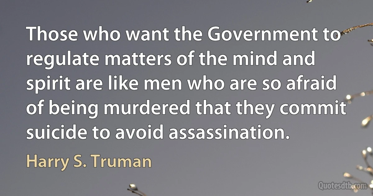 Those who want the Government to regulate matters of the mind and spirit are like men who are so afraid of being murdered that they commit suicide to avoid assassination. (Harry S. Truman)