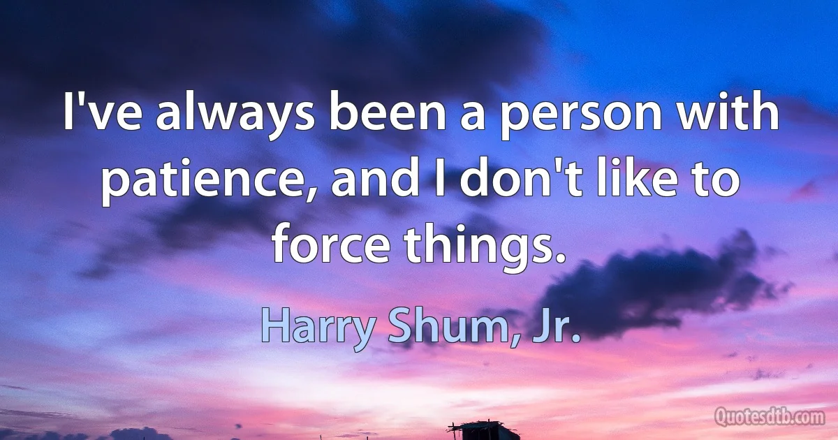 I've always been a person with patience, and I don't like to force things. (Harry Shum, Jr.)