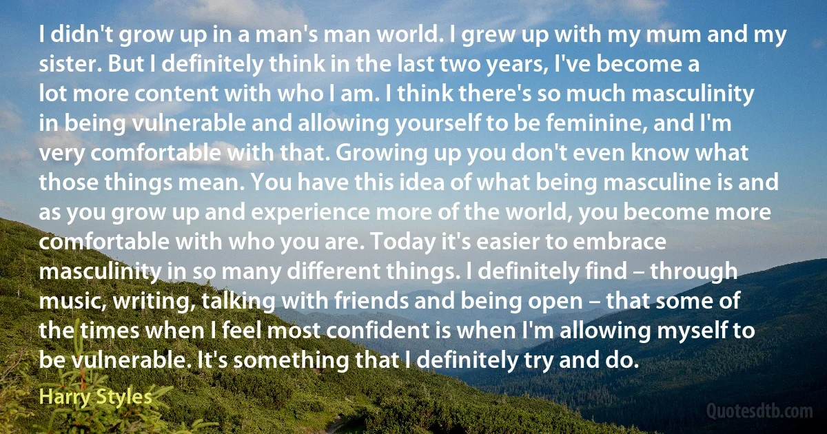 I didn't grow up in a man's man world. I grew up with my mum and my sister. But I definitely think in the last two years, I've become a lot more content with who I am. I think there's so much masculinity in being vulnerable and allowing yourself to be feminine, and I'm very comfortable with that. Growing up you don't even know what those things mean. You have this idea of what being masculine is and as you grow up and experience more of the world, you become more comfortable with who you are. Today it's easier to embrace masculinity in so many different things. I definitely find – through music, writing, talking with friends and being open – that some of the times when I feel most confident is when I'm allowing myself to be vulnerable. It's something that I definitely try and do. (Harry Styles)