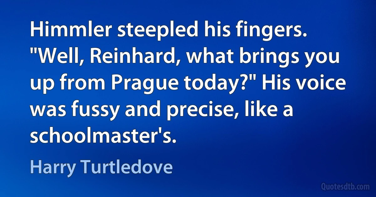 Himmler steepled his fingers. "Well, Reinhard, what brings you up from Prague today?" His voice was fussy and precise, like a schoolmaster's. (Harry Turtledove)