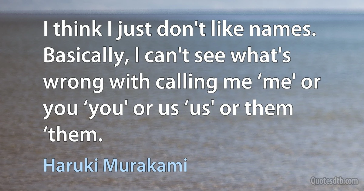 I think I just don't like names. Basically, I can't see what's wrong with calling me ‘me' or you ‘you' or us ‘us' or them ‘them. (Haruki Murakami)