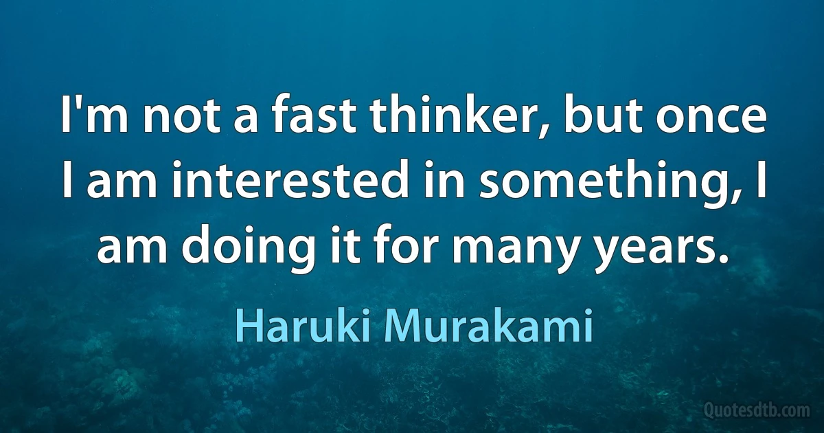 I'm not a fast thinker, but once I am interested in something, I am doing it for many years. (Haruki Murakami)