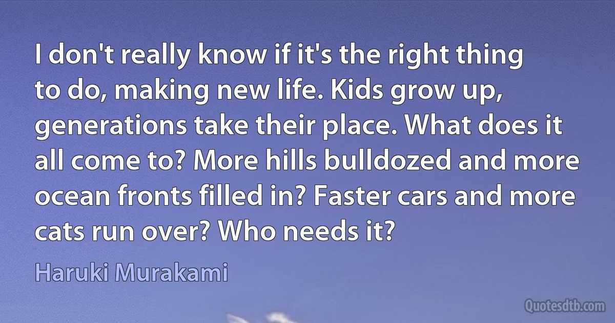 I don't really know if it's the right thing to do, making new life. Kids grow up, generations take their place. What does it all come to? More hills bulldozed and more ocean fronts filled in? Faster cars and more cats run over? Who needs it? (Haruki Murakami)