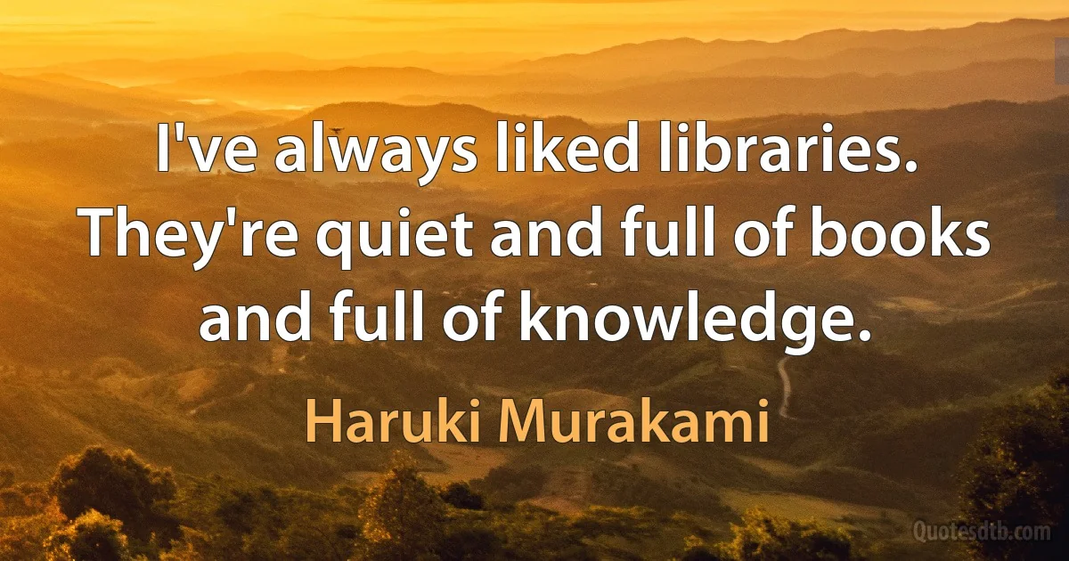 I've always liked libraries. They're quiet and full of books and full of knowledge. (Haruki Murakami)