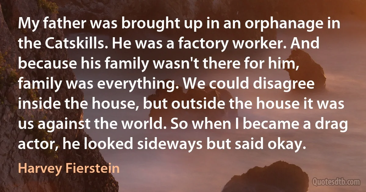 My father was brought up in an orphanage in the Catskills. He was a factory worker. And because his family wasn't there for him, family was everything. We could disagree inside the house, but outside the house it was us against the world. So when I became a drag actor, he looked sideways but said okay. (Harvey Fierstein)