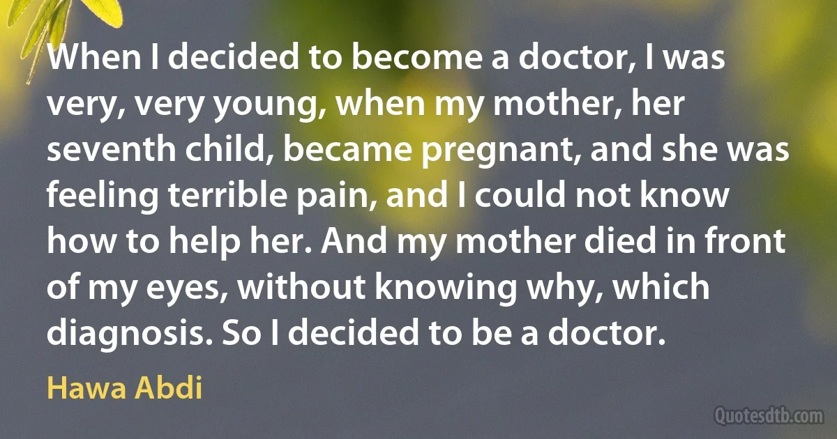 When I decided to become a doctor, I was very, very young, when my mother, her seventh child, became pregnant, and she was feeling terrible pain, and I could not know how to help her. And my mother died in front of my eyes, without knowing why, which diagnosis. So I decided to be a doctor. (Hawa Abdi)