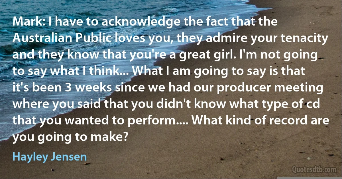 Mark: I have to acknowledge the fact that the Australian Public loves you, they admire your tenacity and they know that you're a great girl. I'm not going to say what I think... What I am going to say is that it's been 3 weeks since we had our producer meeting where you said that you didn't know what type of cd that you wanted to perform.... What kind of record are you going to make? (Hayley Jensen)