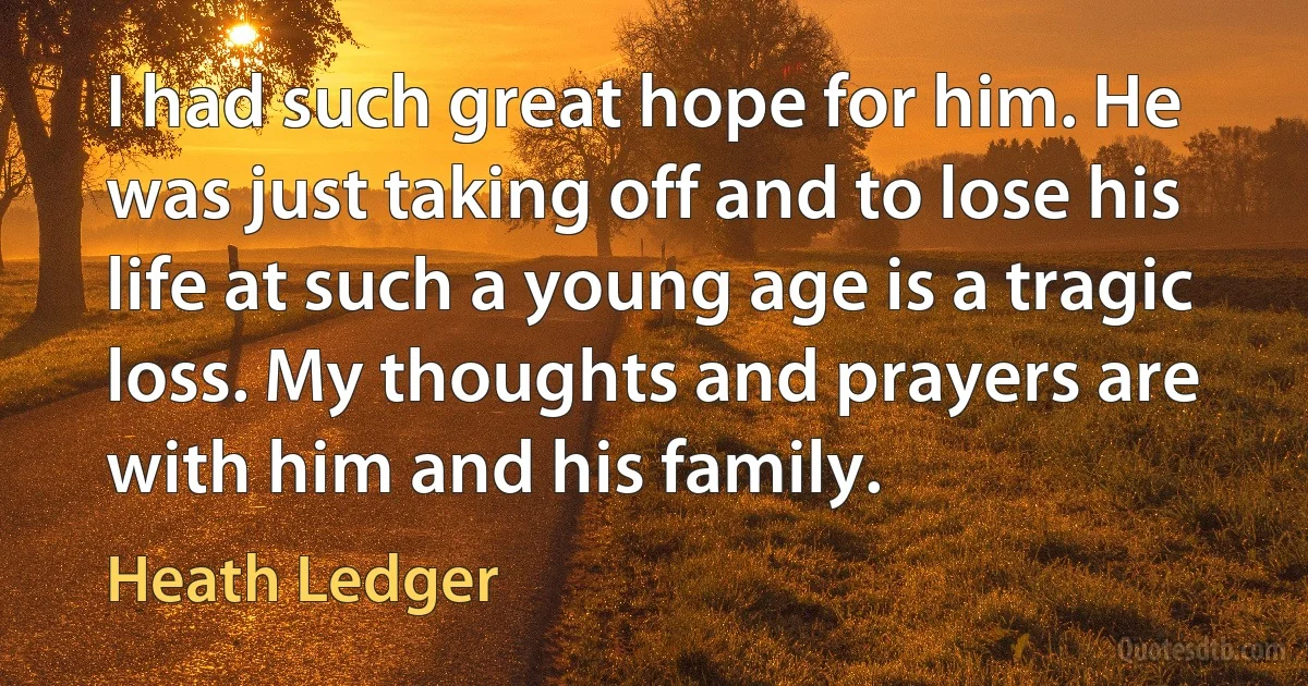 I had such great hope for him. He was just taking off and to lose his life at such a young age is a tragic loss. My thoughts and prayers are with him and his family. (Heath Ledger)