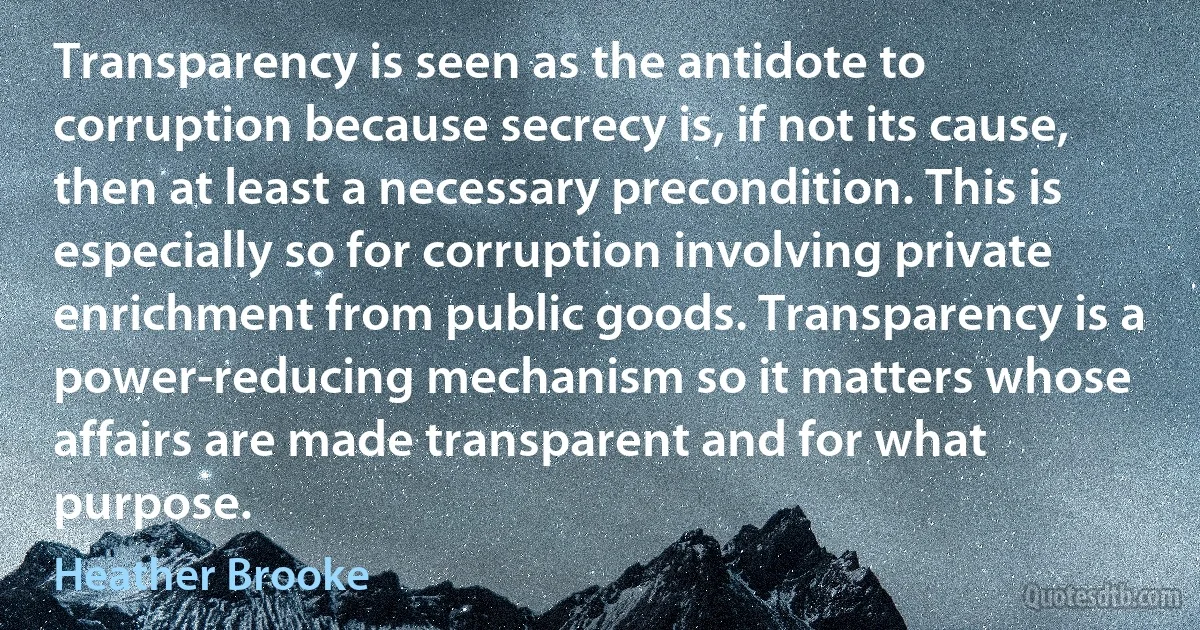 Transparency is seen as the antidote to corruption because secrecy is, if not its cause, then at least a necessary precondition. This is especially so for corruption involving private enrichment from public goods. Transparency is a power-reducing mechanism so it matters whose affairs are made transparent and for what purpose. (Heather Brooke)