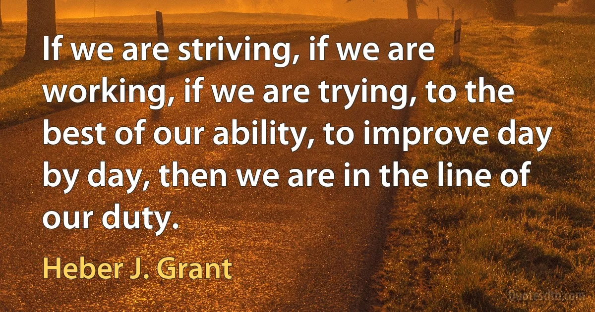 If we are striving, if we are working, if we are trying, to the best of our ability, to improve day by day, then we are in the line of our duty. (Heber J. Grant)