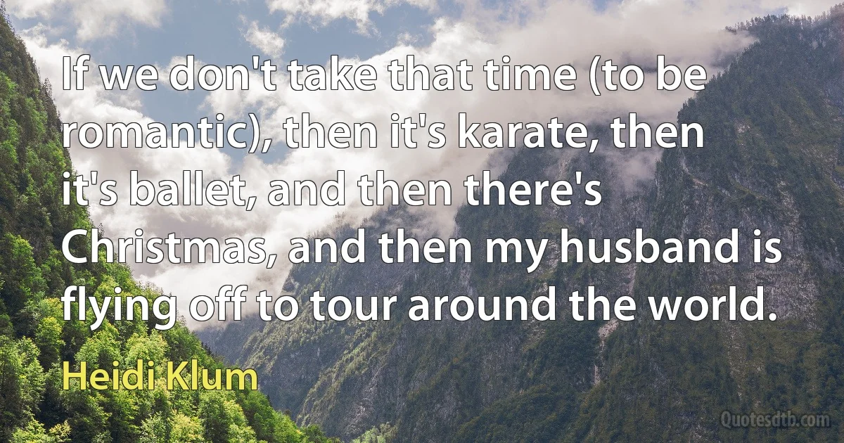 If we don't take that time (to be romantic), then it's karate, then it's ballet, and then there's Christmas, and then my husband is flying off to tour around the world. (Heidi Klum)