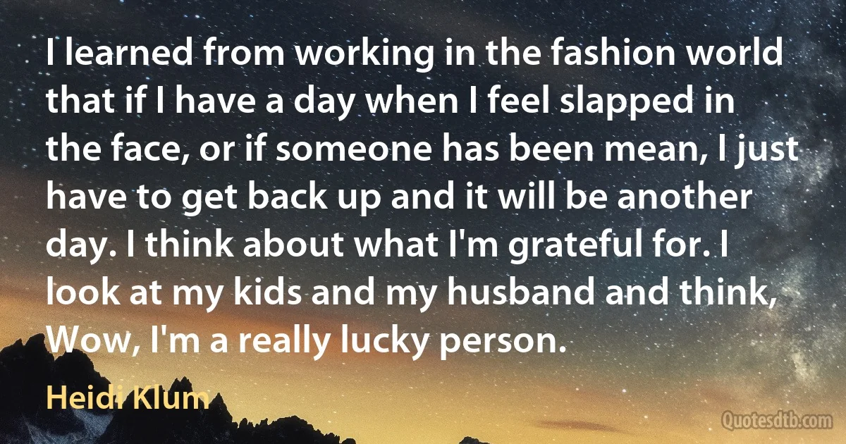 I learned from working in the fashion world that if I have a day when I feel slapped in the face, or if someone has been mean, I just have to get back up and it will be another day. I think about what I'm grateful for. I look at my kids and my husband and think, Wow, I'm a really lucky person. (Heidi Klum)