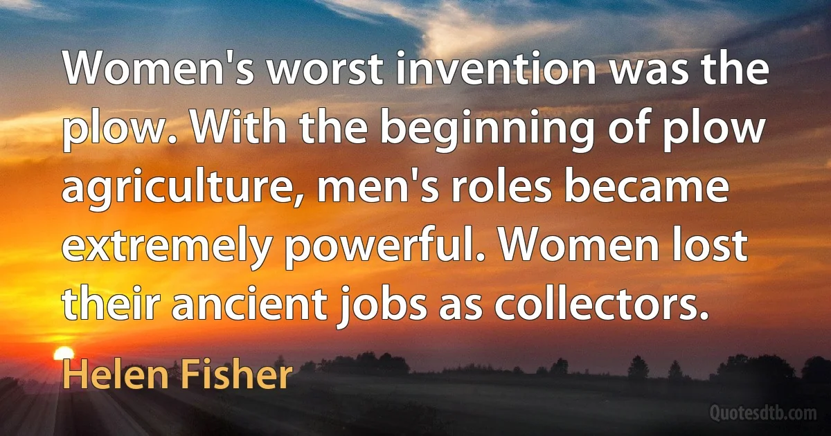 Women's worst invention was the plow. With the beginning of plow agriculture, men's roles became extremely powerful. Women lost their ancient jobs as collectors. (Helen Fisher)