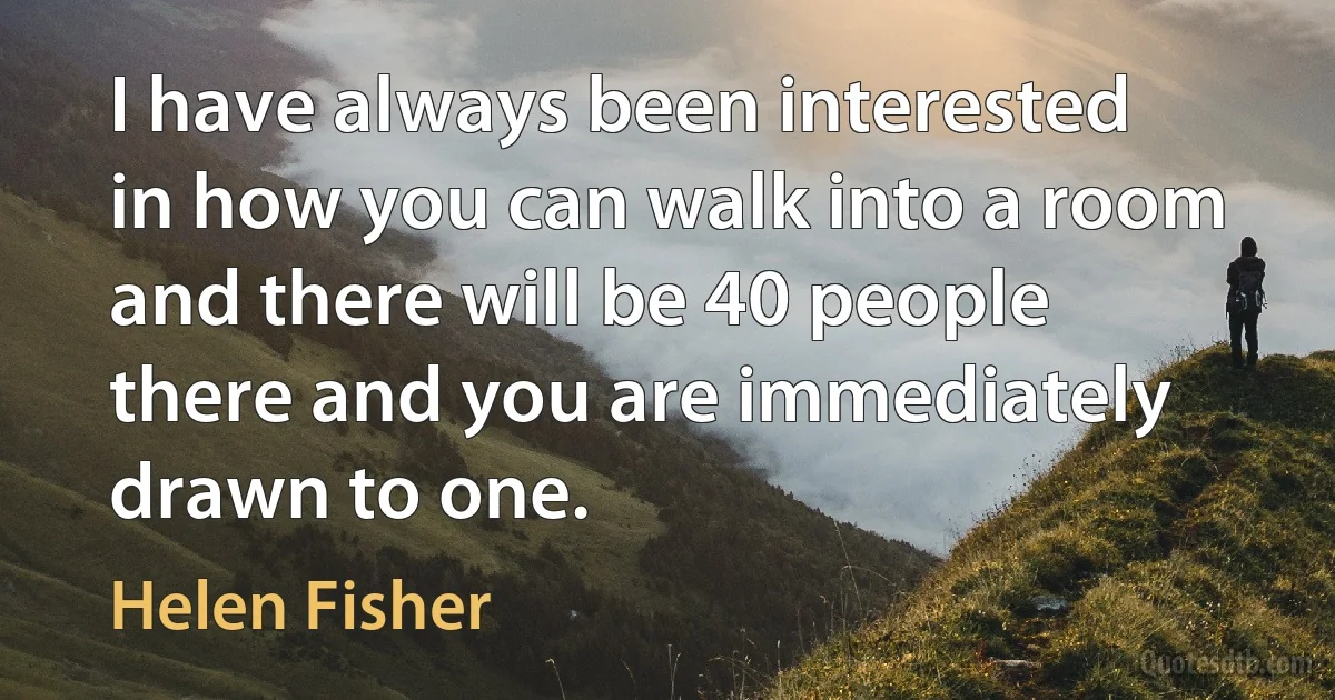 I have always been interested in how you can walk into a room and there will be 40 people there and you are immediately drawn to one. (Helen Fisher)