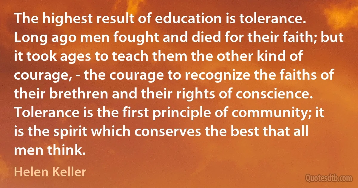 The highest result of education is tolerance. Long ago men fought and died for their faith; but it took ages to teach them the other kind of courage, - the courage to recognize the faiths of their brethren and their rights of conscience. Tolerance is the first principle of community; it is the spirit which conserves the best that all men think. (Helen Keller)