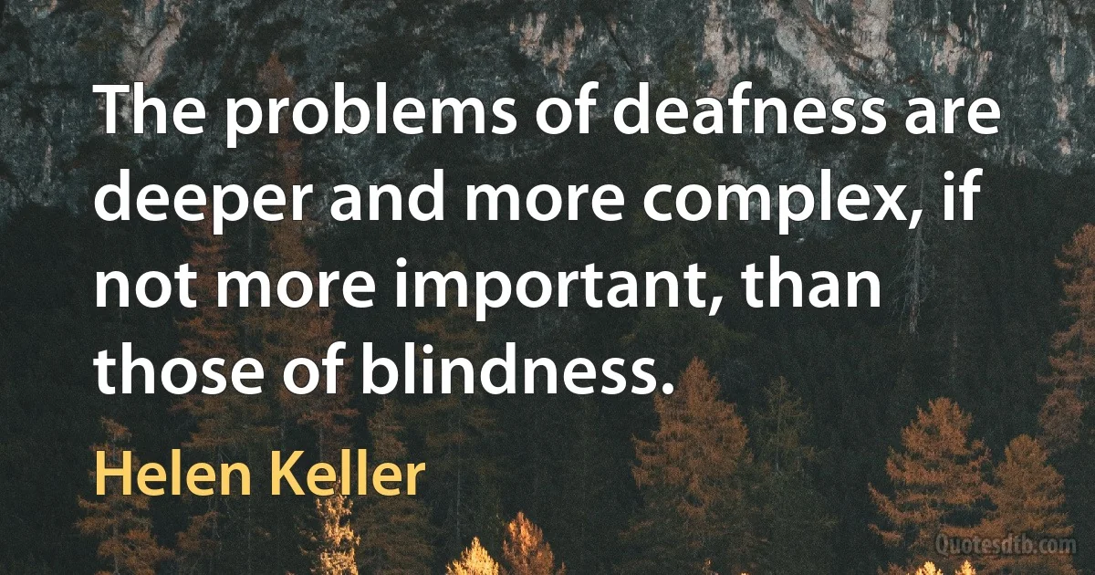 The problems of deafness are deeper and more complex, if not more important, than those of blindness. (Helen Keller)