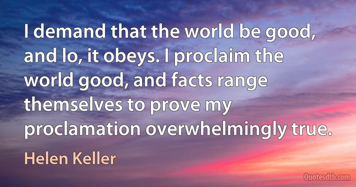 I demand that the world be good, and lo, it obeys. I proclaim the world good, and facts range themselves to prove my proclamation overwhelmingly true. (Helen Keller)