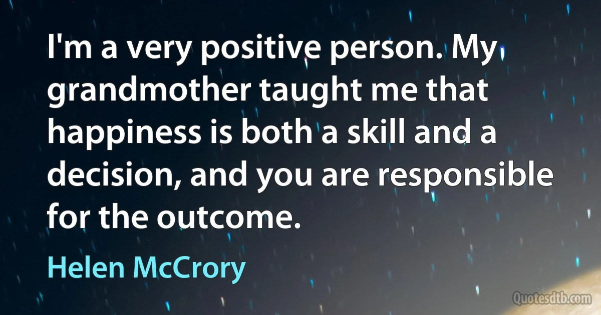 I'm a very positive person. My grandmother taught me that happiness is both a skill and a decision, and you are responsible for the outcome. (Helen McCrory)