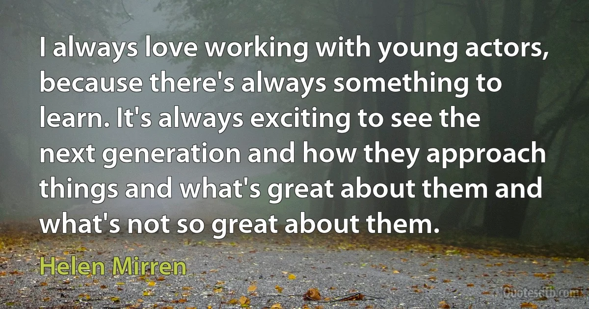 I always love working with young actors, because there's always something to learn. It's always exciting to see the next generation and how they approach things and what's great about them and what's not so great about them. (Helen Mirren)