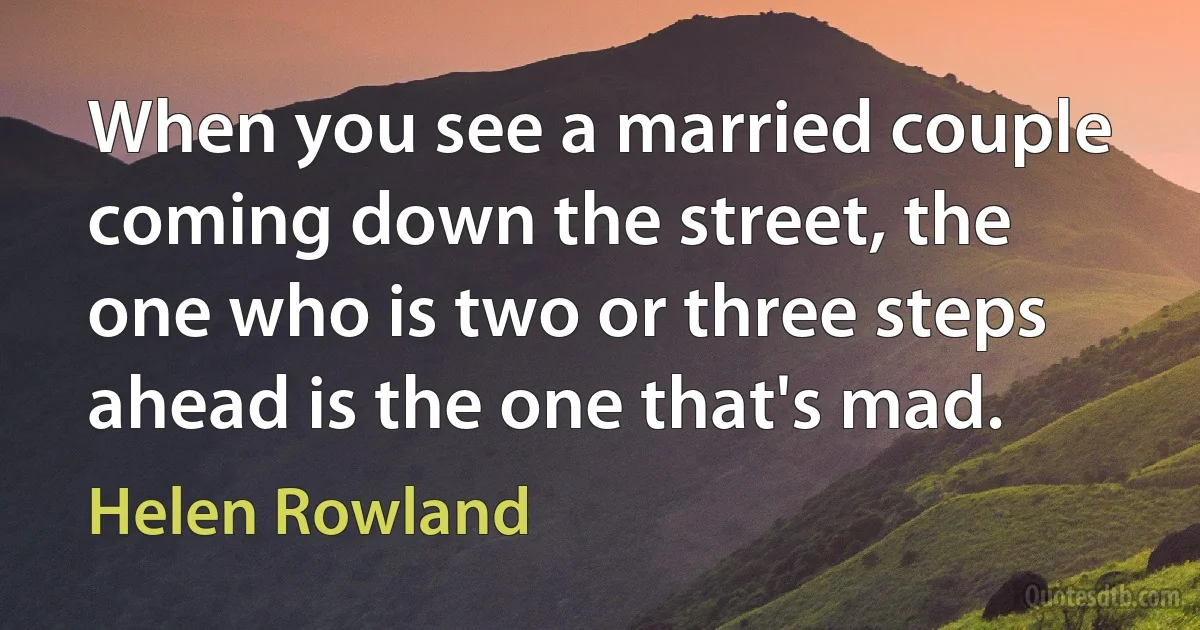 When you see a married couple coming down the street, the one who is two or three steps ahead is the one that's mad. (Helen Rowland)