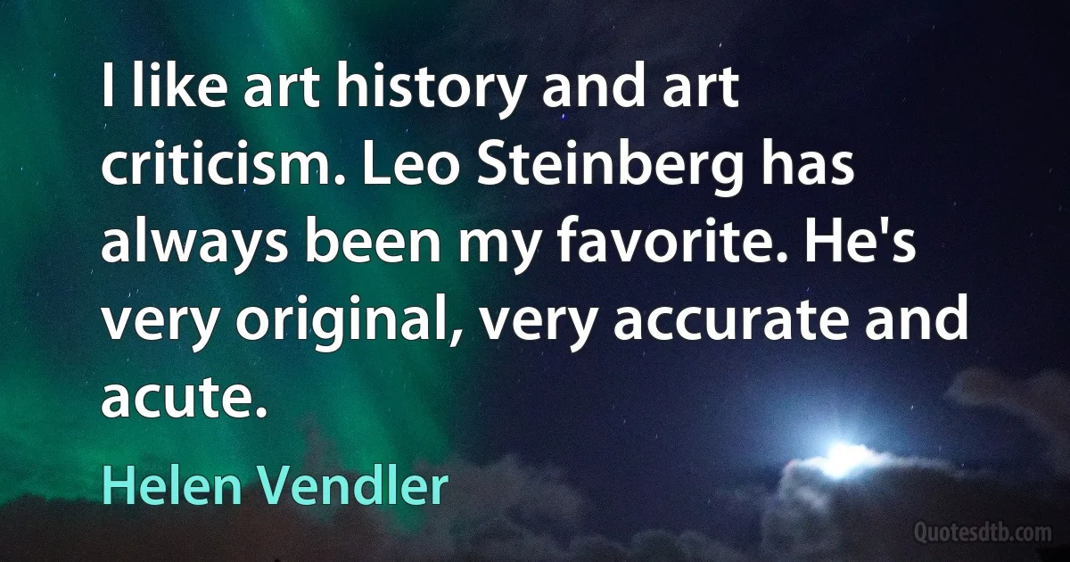 I like art history and art criticism. Leo Steinberg has always been my favorite. He's very original, very accurate and acute. (Helen Vendler)