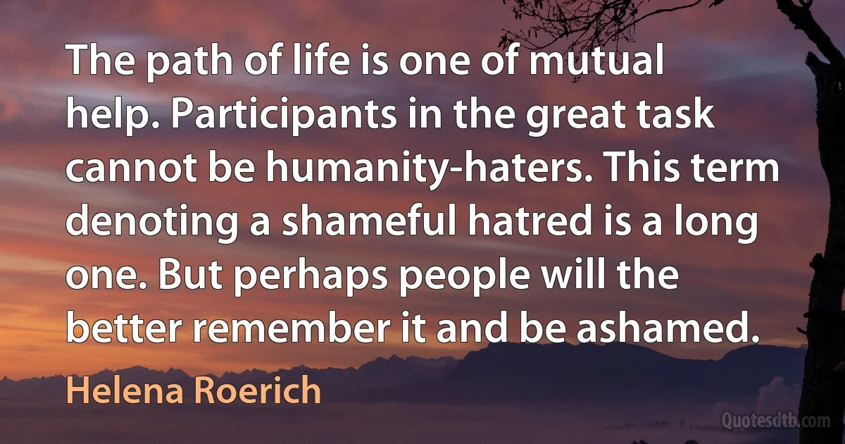 The path of life is one of mutual help. Participants in the great task cannot be humanity-haters. This term denoting a shameful hatred is a long one. But perhaps people will the better remember it and be ashamed. (Helena Roerich)