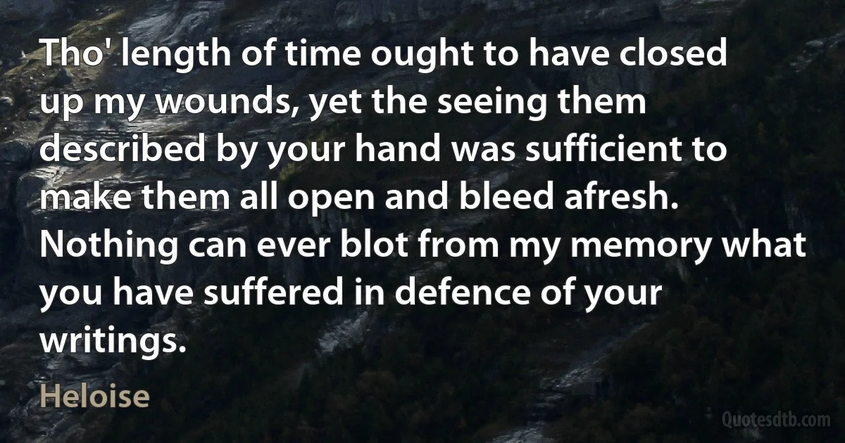 Tho' length of time ought to have closed up my wounds, yet the seeing them described by your hand was sufficient to make them all open and bleed afresh. Nothing can ever blot from my memory what you have suffered in defence of your writings. (Heloise)