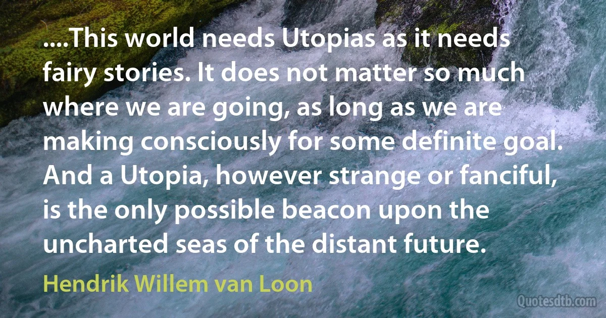 ....This world needs Utopias as it needs fairy stories. It does not matter so much where we are going, as long as we are making consciously for some definite goal. And a Utopia, however strange or fanciful, is the only possible beacon upon the uncharted seas of the distant future. (Hendrik Willem van Loon)