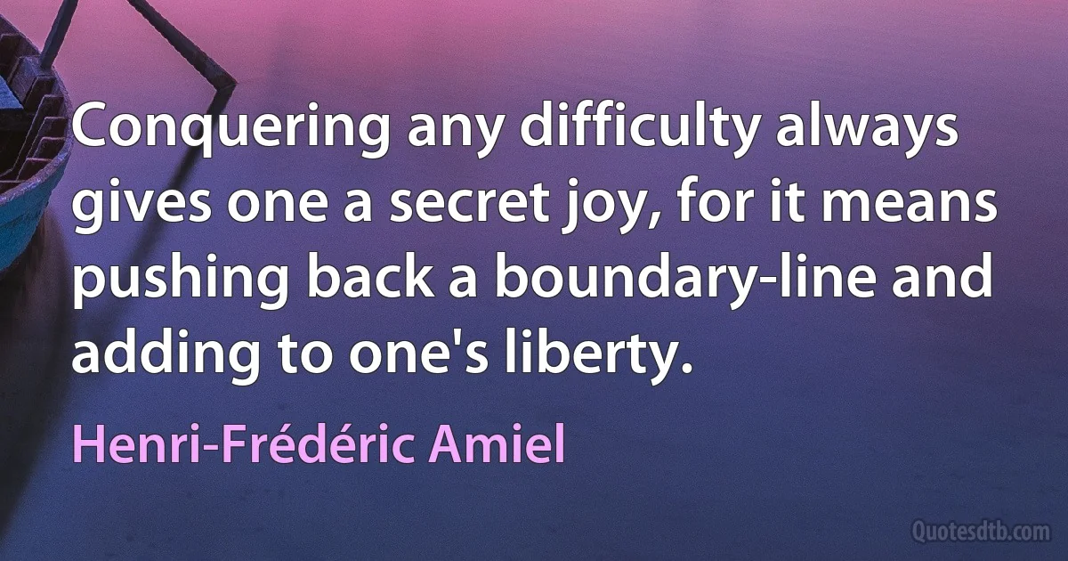 Conquering any difficulty always gives one a secret joy, for it means pushing back a boundary-line and adding to one's liberty. (Henri-Frédéric Amiel)