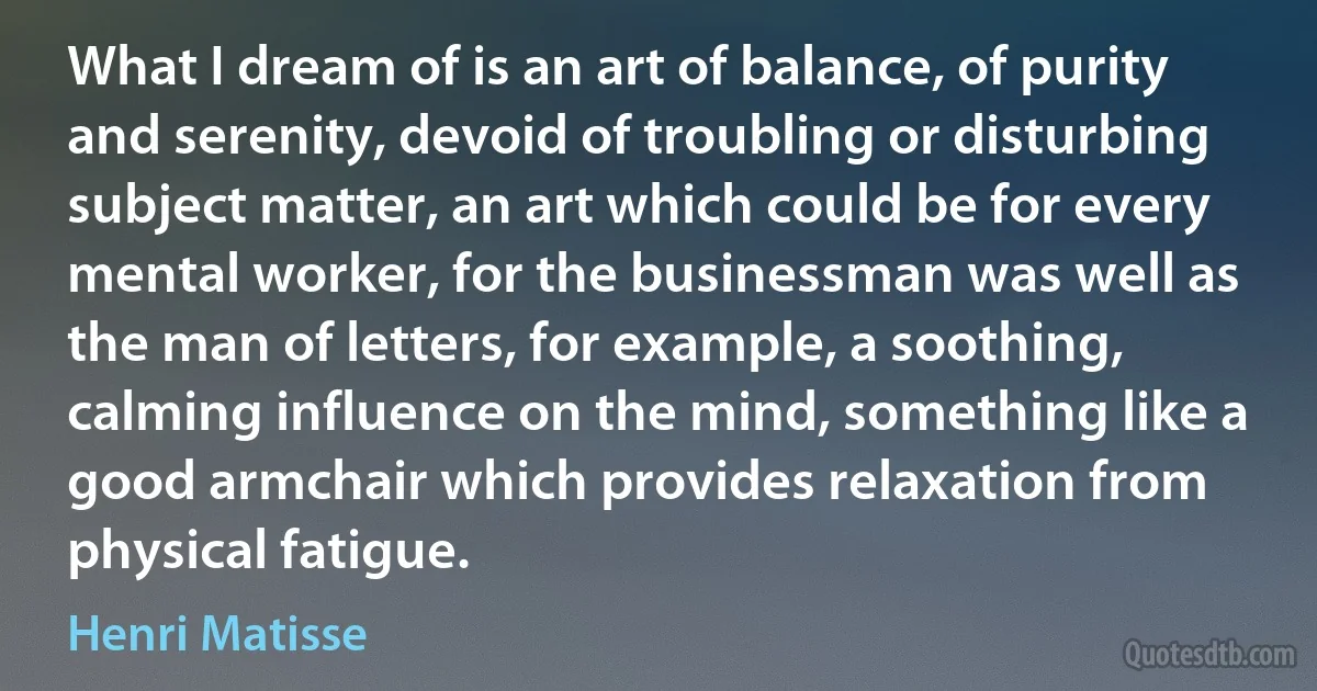 What I dream of is an art of balance, of purity and serenity, devoid of troubling or disturbing subject matter, an art which could be for every mental worker, for the businessman was well as the man of letters, for example, a soothing, calming influence on the mind, something like a good armchair which provides relaxation from physical fatigue. (Henri Matisse)