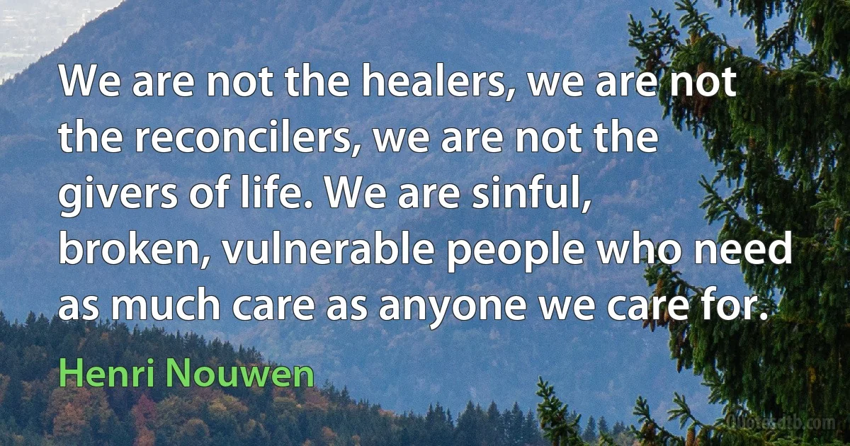 We are not the healers, we are not the reconcilers, we are not the givers of life. We are sinful, broken, vulnerable people who need as much care as anyone we care for. (Henri Nouwen)