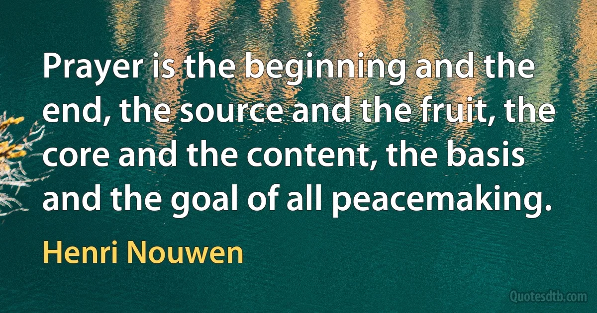 Prayer is the beginning and the end, the source and the fruit, the core and the content, the basis and the goal of all peacemaking. (Henri Nouwen)