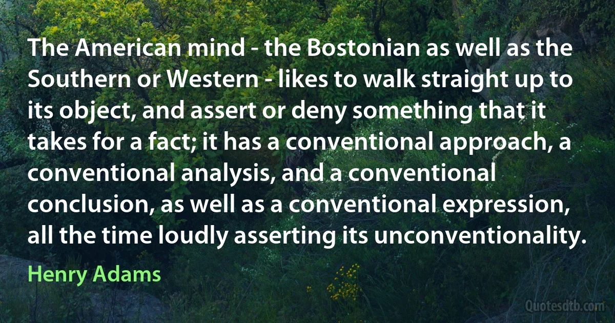 The American mind - the Bostonian as well as the Southern or Western - likes to walk straight up to its object, and assert or deny something that it takes for a fact; it has a conventional approach, a conventional analysis, and a conventional conclusion, as well as a conventional expression, all the time loudly asserting its unconventionality. (Henry Adams)