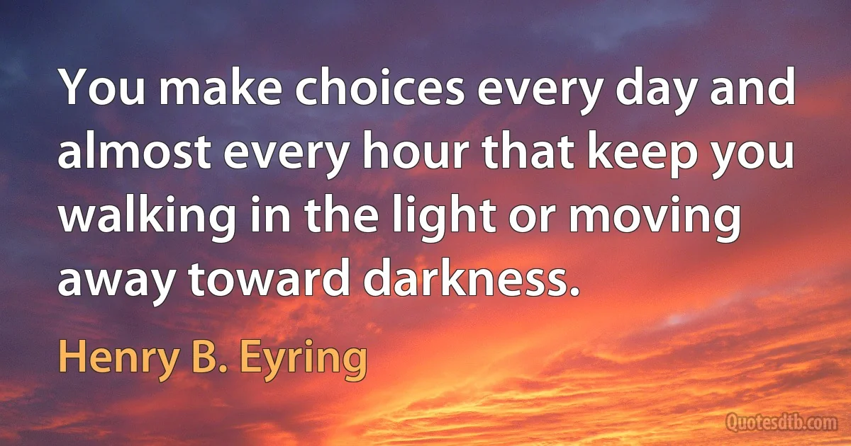 You make choices every day and almost every hour that keep you walking in the light or moving away toward darkness. (Henry B. Eyring)